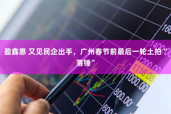 盈鑫惠 又见民企出手，广州春节前最后一轮土拍“落锤”