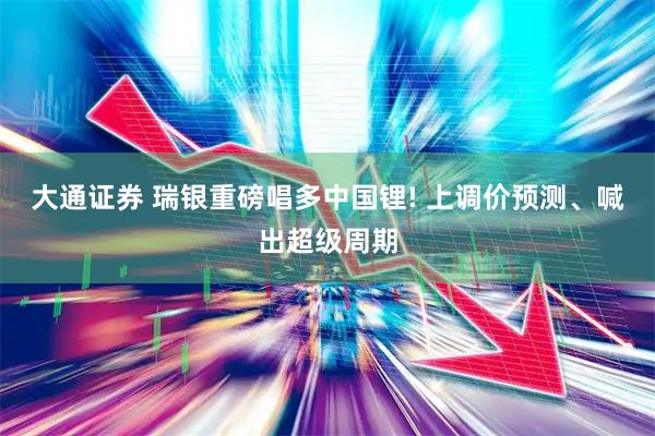 大通证券 瑞银重磅唱多中国锂! 上调价预测、喊出超级周期