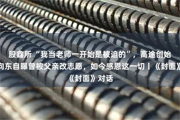 股鑫所 “我当老师一开始是被迫的”，高途创始人陈向东自曝曾被父亲改志愿，如今感恩这一切丨《封面》对话
