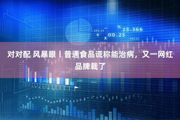 对对配 风暴眼丨普通食品谎称能治病，又一网红品牌栽了