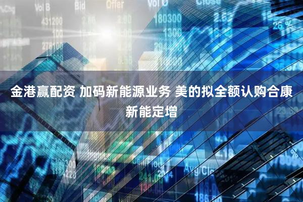 金港赢配资 加码新能源业务 美的拟全额认购合康新能定增