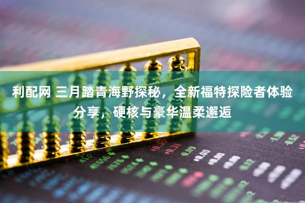利配网 三月踏青海野探秘,全新福特探险者体验分享,硬核与豪华温柔邂逅