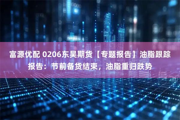 富源优配 0206东吴期货【专题报告】油脂跟踪报告：节前备货结束，油脂重归跌势