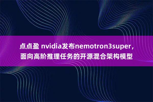 点点盈 nvidia发布nemotron3super，面向高阶推理任务的开源混合架构模型