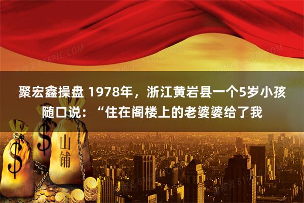 聚宏鑫操盘 1978年，浙江黄岩县一个5岁小孩随口说：“住在阁楼上的老婆婆给了我