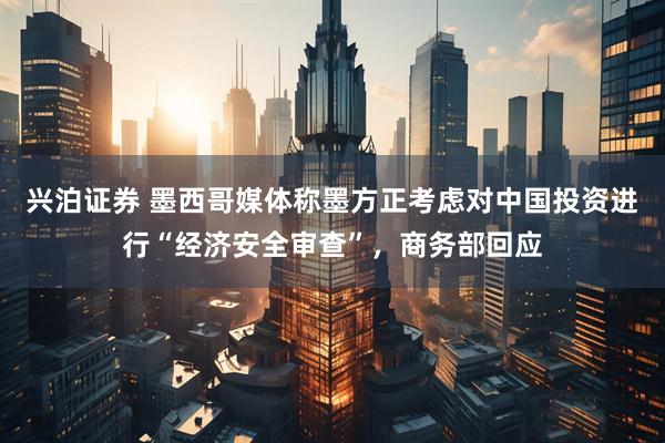 兴泊证券 墨西哥媒体称墨方正考虑对中国投资进行“经济安全审查”，商务部回应