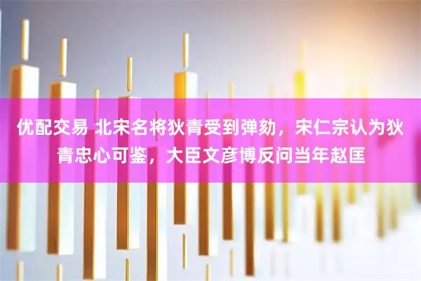 优配交易 北宋名将狄青受到弹劾,宋仁宗认为狄青忠心可鉴,大臣文彦博反问当年赵匡