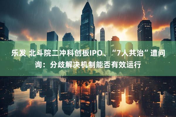 乐发 北斗院二冲科创板IPO、“7人共治”遭问询：分歧解决机制能否有效运行