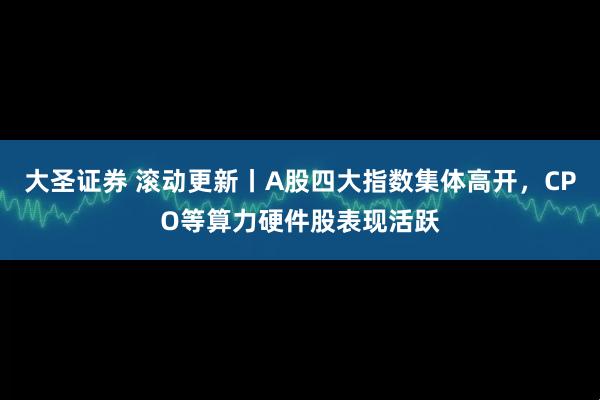 大圣证券 滚动更新丨A股四大指数集体高开，CPO等算力硬件股表现活跃