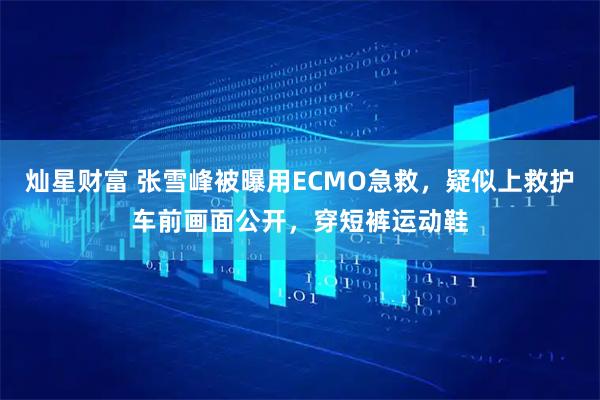 灿星财富 张雪峰被曝用ECMO急救，疑似上救护车前画面公开，穿短裤运动鞋