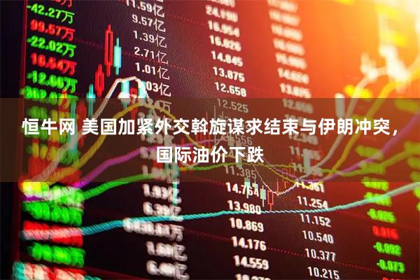 恒牛网 美国加紧外交斡旋谋求结束与伊朗冲突，国际油价下跌