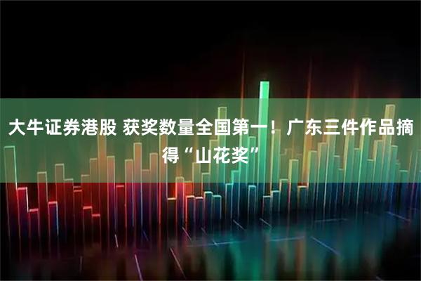 大牛证券港股 获奖数量全国第一！广东三件作品摘得“山花奖”