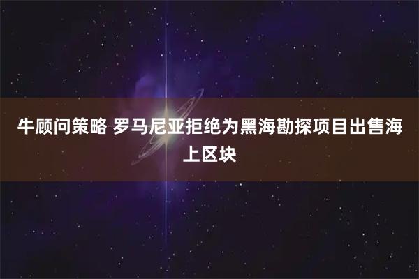 牛顾问策略 罗马尼亚拒绝为黑海勘探项目出售海上区块