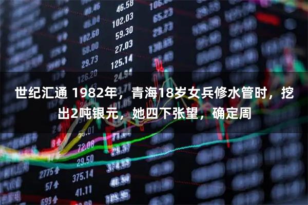 世纪汇通 1982年,青海18岁女兵修水管时,挖出2吨银元,她四下张望,确定周