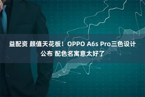 益配资 颜值天花板！OPPO A6s Pro三色设计公布 配色名寓意太好了