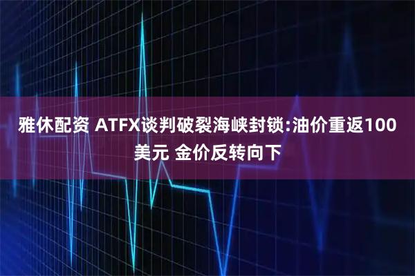 雅休配资 ATFX谈判破裂海峡封锁:油价重返100美元 金价反转向下