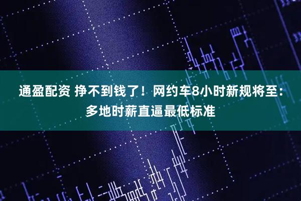 通盈配资 挣不到钱了！网约车8小时新规将至：多地时薪直逼最低标准