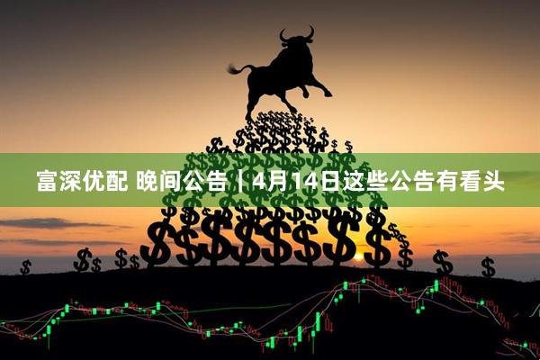 富深优配 晚间公告｜4月14日这些公告有看头