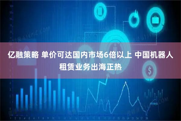 亿融策略 单价可达国内市场6倍以上 中国机器人租赁业务出海正热