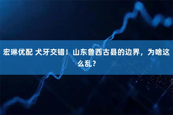 宏琳优配 犬牙交错！山东鲁西古县的边界，为啥这么乱？