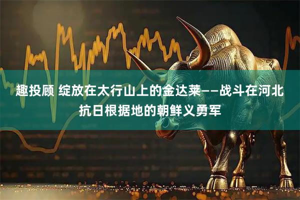 趣投顾 绽放在太行山上的金达莱——战斗在河北抗日根据地的朝鲜义勇军