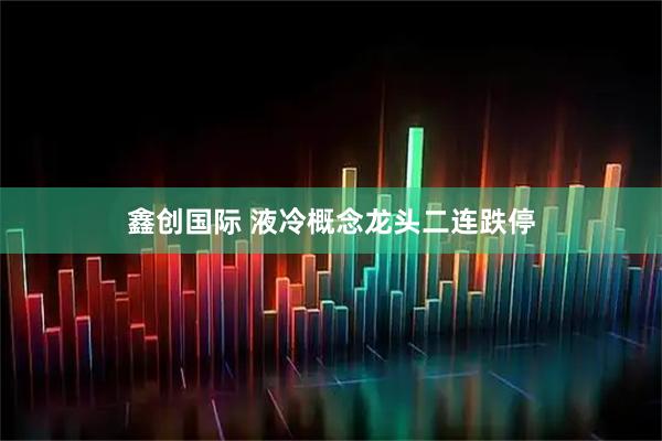 鑫创国际 液冷概念龙头二连跌停