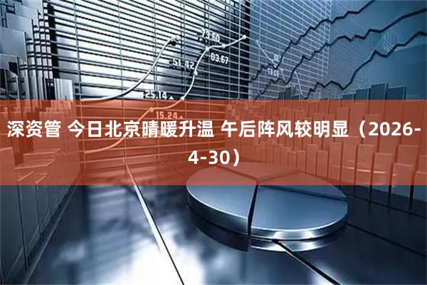 深资管 今日北京晴暖升温 午后阵风较明显（2026-4-30）