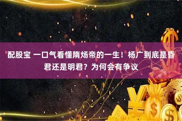 配股宝 一口气看懂隋炀帝的一生！杨广到底是昏君还是明君？为何会有争议