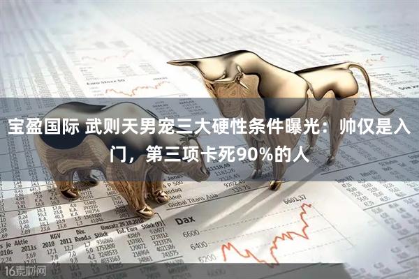 宝盈国际 武则天男宠三大硬性条件曝光：帅仅是入门，第三项卡死90%的人