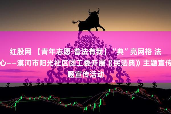 红股网 【青年志愿·普法有我】“典”亮网格 法入民心——漠河市阳光社区团工委开展《民法典》主题宣传活动