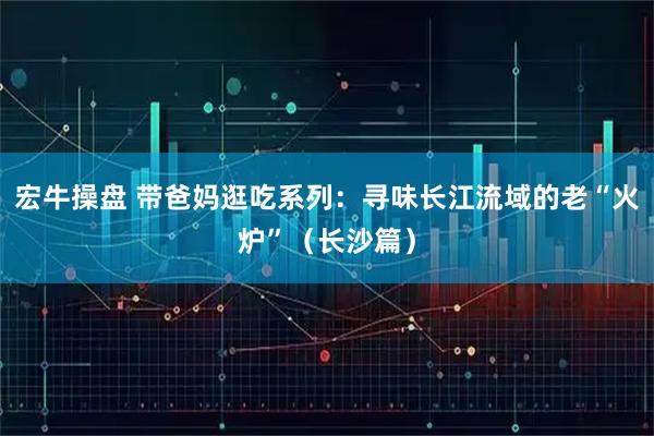 宏牛操盘 带爸妈逛吃系列：寻味长江流域的老“火炉”（长沙篇）