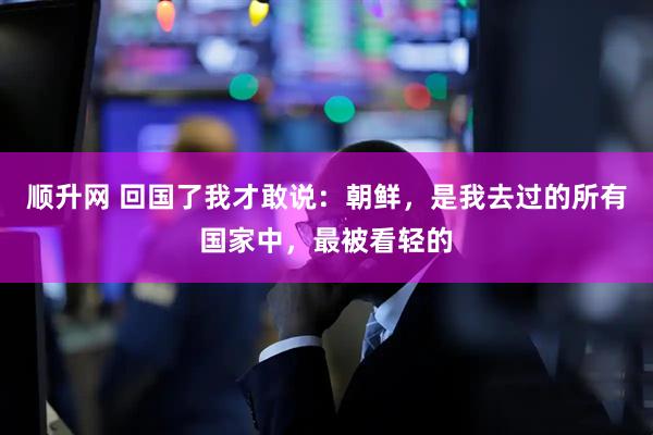 顺升网 回国了我才敢说：朝鲜，是我去过的所有国家中，最被看轻的