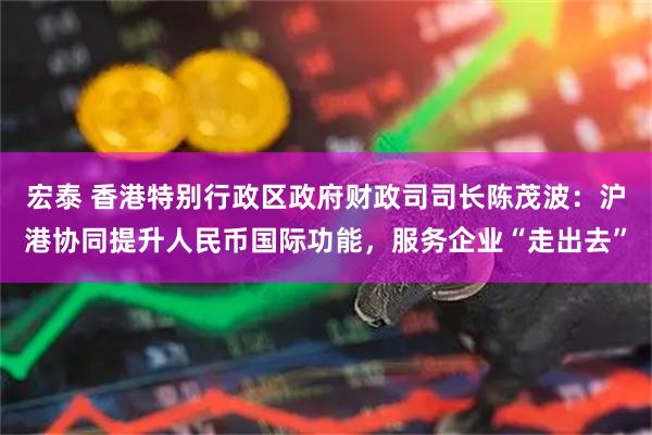 宏泰 香港特别行政区政府财政司司长陈茂波：沪港协同提升人民币国际功能，服务企业“走出去”