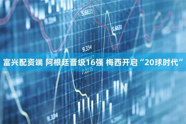 富兴配资端 阿根廷晋级16强 梅西开启“20球时代”