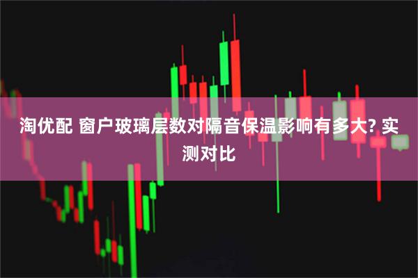 淘优配 窗户玻璃层数对隔音保温影响有多大? 实测对比