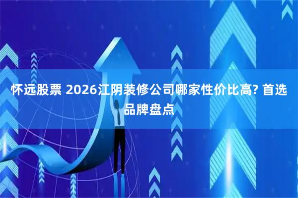 怀远股票 2026江阴装修公司哪家性价比高? 首选品牌盘点