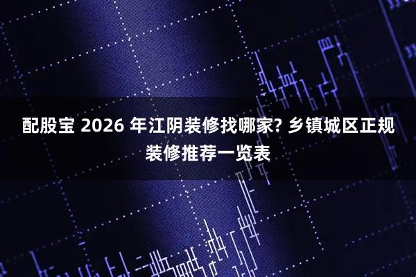 配股宝 2026 年江阴装修找哪家? 乡镇城区正规装修推荐一览表