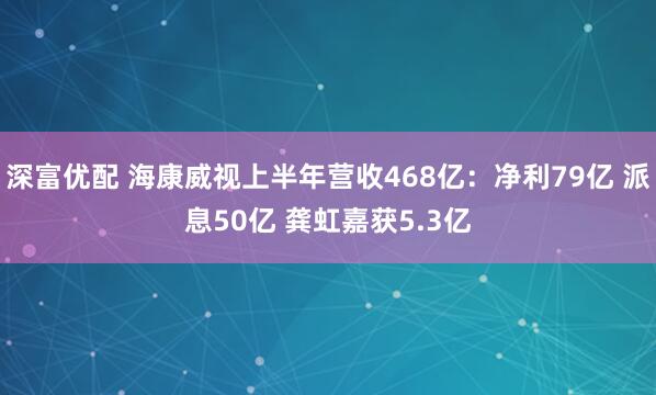 深富优配 海康威视上半年营收468亿：净利79亿 派息50亿 龚虹嘉获5.3亿
