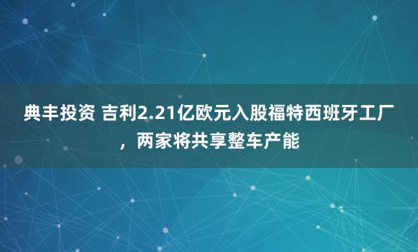 典丰投资 吉利2.21亿欧元入股福特西班牙工厂，两家将共享整车产能