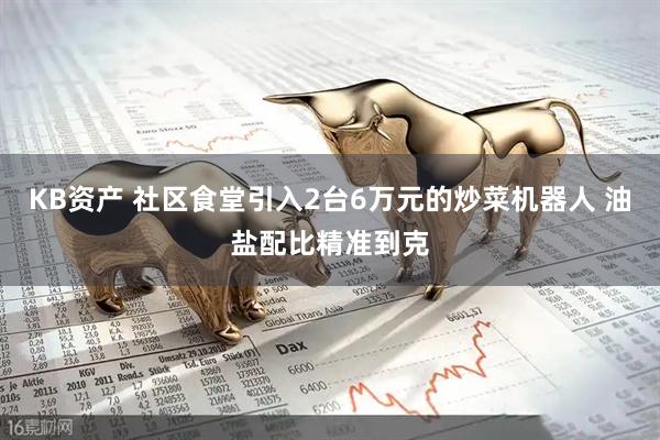 KB资产 社区食堂引入2台6万元的炒菜机器人 油盐配比精准到克