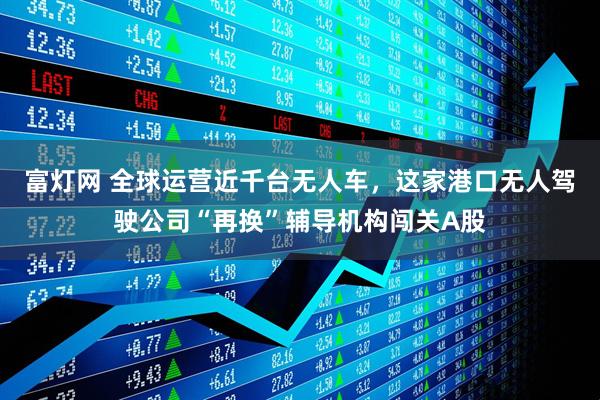 富灯网 全球运营近千台无人车，这家港口无人驾驶公司“再换”辅导机构闯关A股