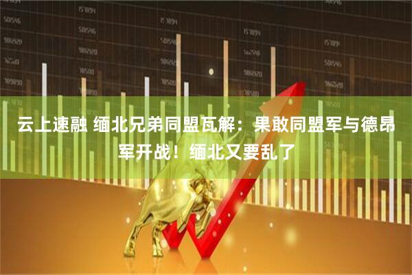 云上速融 缅北兄弟同盟瓦解：果敢同盟军与德昂军开战！缅北又要乱了
