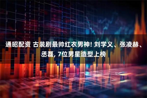 通昭配资 古装剧最帅红衣男神! 刘学义、张凌赫、丞磊, 7位男星造型上榜