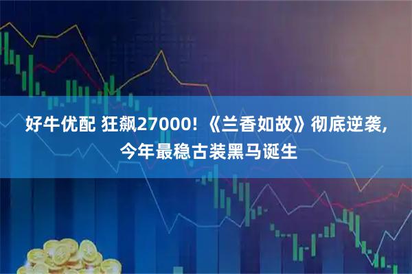 好牛优配 狂飙27000! 《兰香如故》彻底逆袭, 今年最稳古装黑马诞生