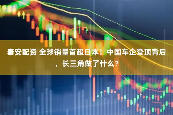 秦安配资 全球销量首超日本！中国车企登顶背后，长三角做了什么？