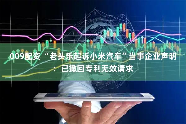 009配资 “老头乐起诉小米汽车”当事企业声明:已撤回专利无效请求