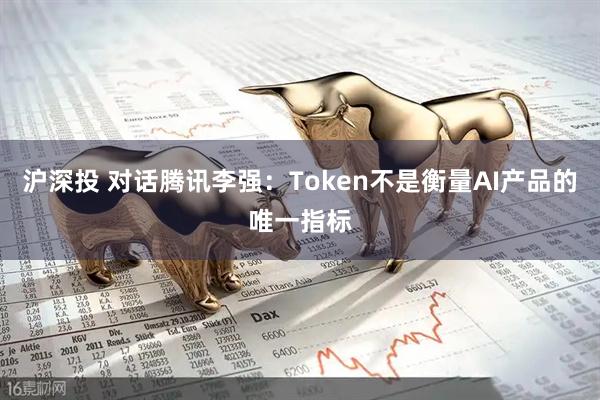 沪深投 对话腾讯李强：Token不是衡量AI产品的唯一指标