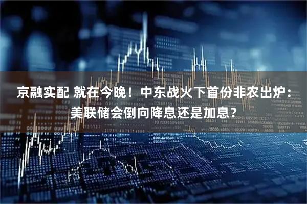 京融实配 就在今晚！中东战火下首份非农出炉：美联储会倒向降息还是加息？
