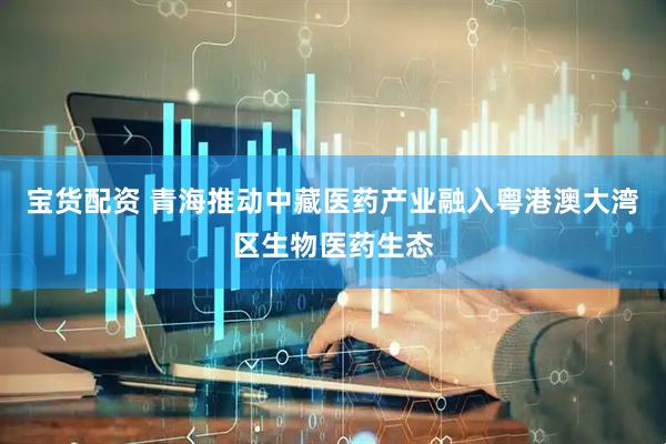 宝货配资 青海推动中藏医药产业融入粤港澳大湾区生物医药生态