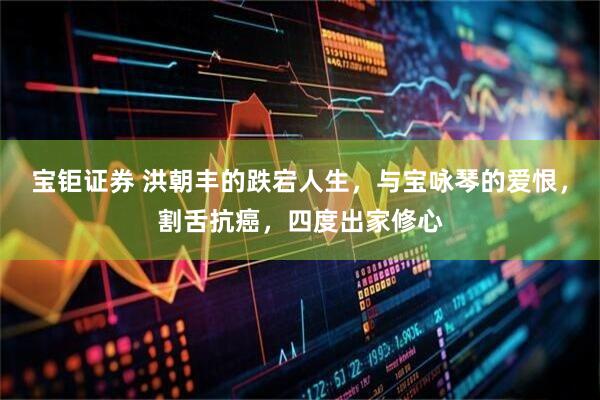 宝钜证券 洪朝丰的跌宕人生，与宝咏琴的爱恨，割舌抗癌，四度出家修心